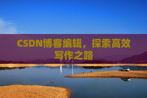 CSDN博客编辑,探索高效写作之路 CSDN博客编辑,探索高效写作之路